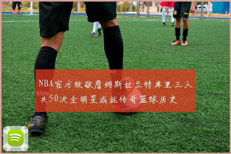 NBA官方致敬詹姆斯杜兰特库里三人共50次全明星成就传奇篮球历史
