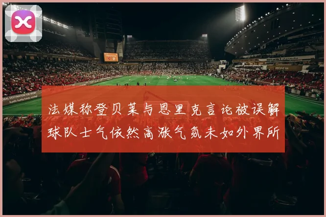 法媒称登贝莱与恩里克言论被误解球队士气依然高涨气氛未如外界所想紧张
