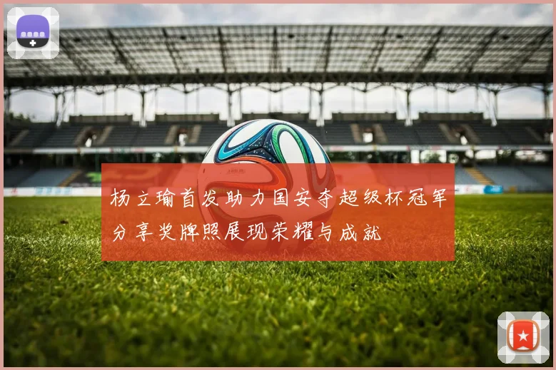 杨立瑜首发助力国安夺超级杯冠军分享奖牌照展现荣耀与成就