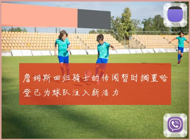 詹姆斯回归骑士的传闻暂时搁置哈登已为球队注入新活力