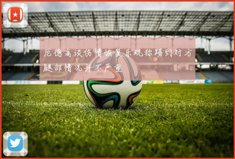 厄德高谈伤情恢复乐观称踢到对方腿部情况并不严重