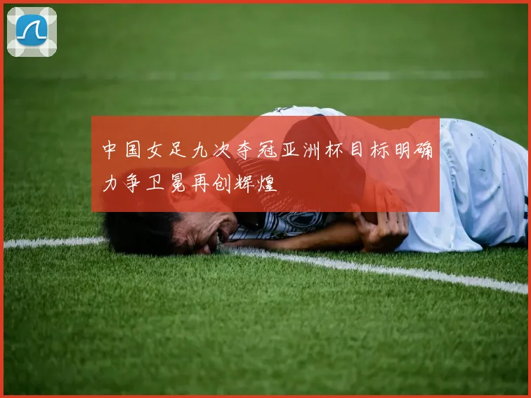 中国女足九次夺冠亚洲杯目标明确力争卫冕再创辉煌