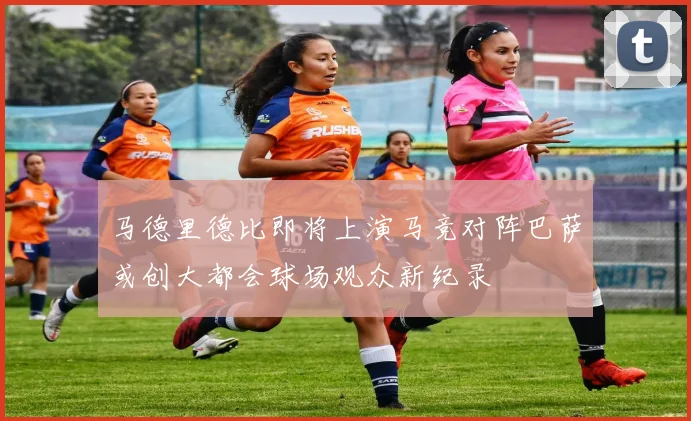 马德里德比即将上演马竞对阵巴萨或创大都会球场观众新纪录