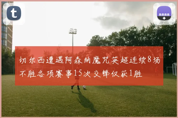 切尔西遭遇阿森纳魔咒英超连续8场不胜各项赛事15次交锋仅获1胜