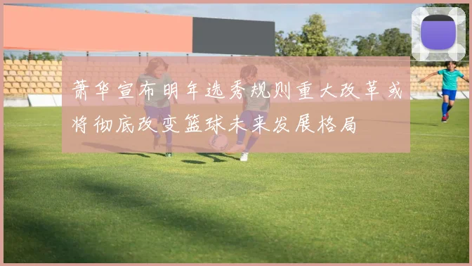 萧华宣布明年选秀规则重大改革或将彻底改变篮球未来发展格局