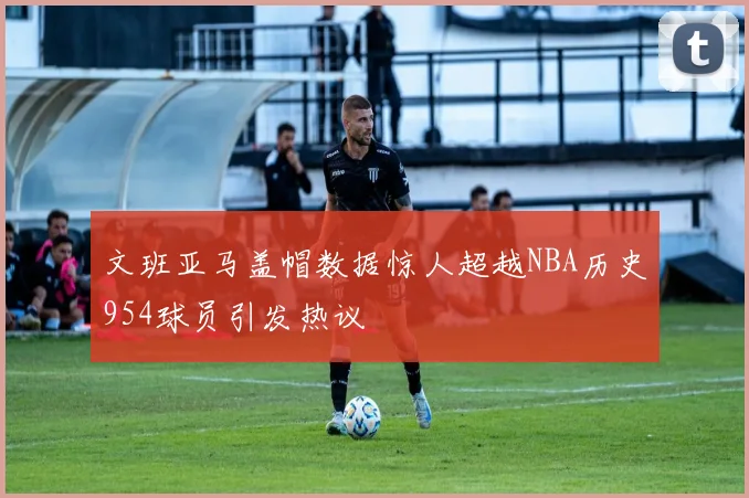 文班亚马盖帽数据惊人超越NBA历史954球员引发热议