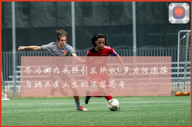 乔治娜内衣照引发热议C罗为何选择与她共度人生的深层思考