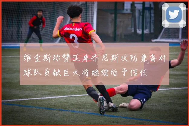 维金斯称赞亚库乔尼斯攻防兼备对球队贡献巨大将继续给予信任