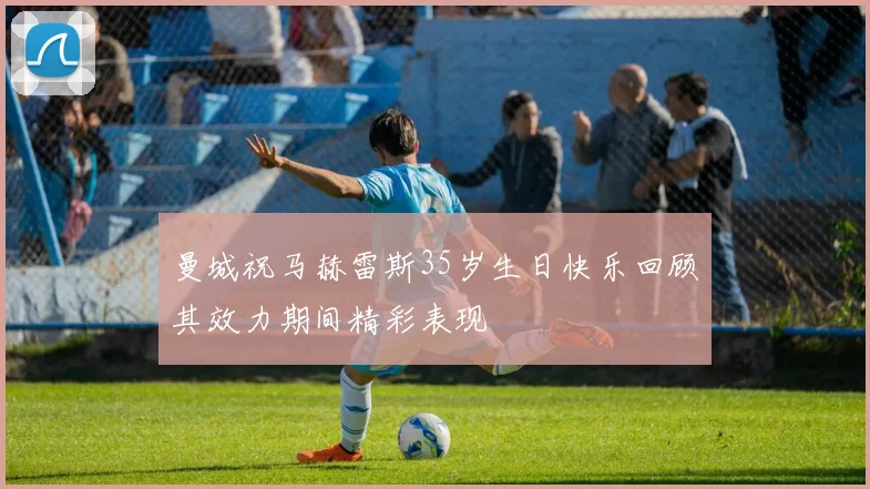 曼城祝马赫雷斯35岁生日快乐回顾其效力期间精彩表现