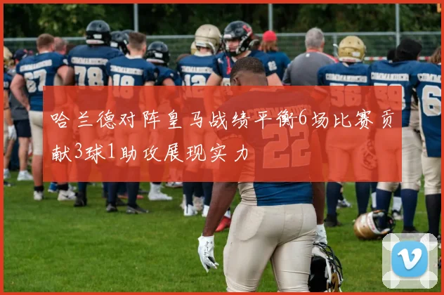 哈兰德对阵皇马战绩平衡6场比赛贡献3球1助攻展现实力