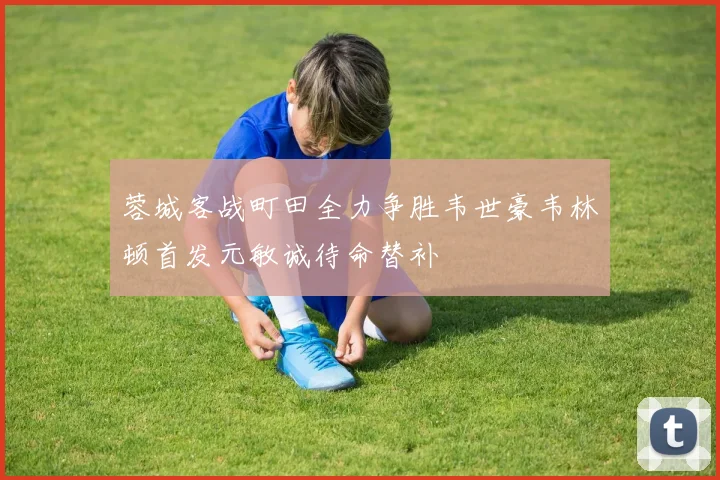 蓉城客战町田全力争胜韦世豪韦林顿首发元敏诚待命替补