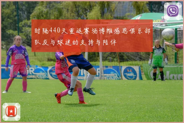 时隔440天重返赛场博维感恩俱乐部队友与球迷的支持与陪伴