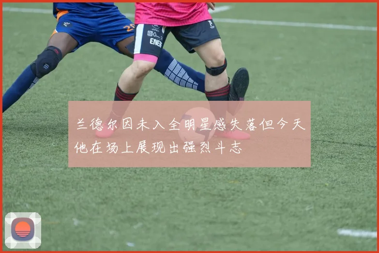 兰德尔因未入全明星感失落但今天他在场上展现出强烈斗志